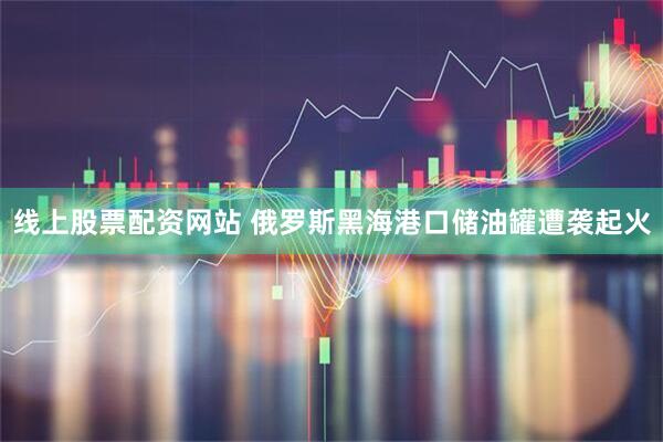 线上股票配资网站 俄罗斯黑海港口储油罐遭袭起火