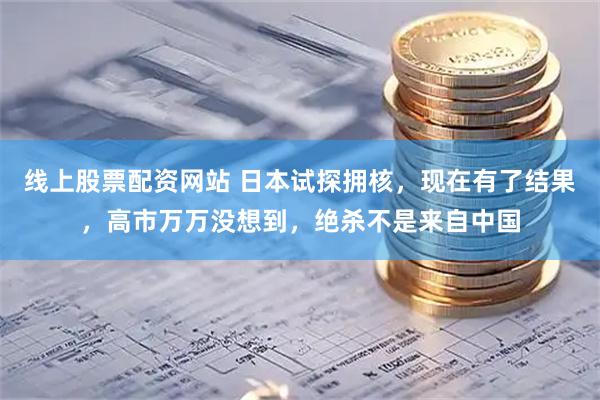 线上股票配资网站 日本试探拥核，现在有了结果，高市万万没想到，绝杀不是来自中国