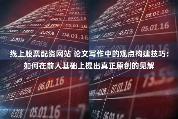 线上股票配资网站 论文写作中的观点构建技巧：如何在前人基础上提出真正原创的见解