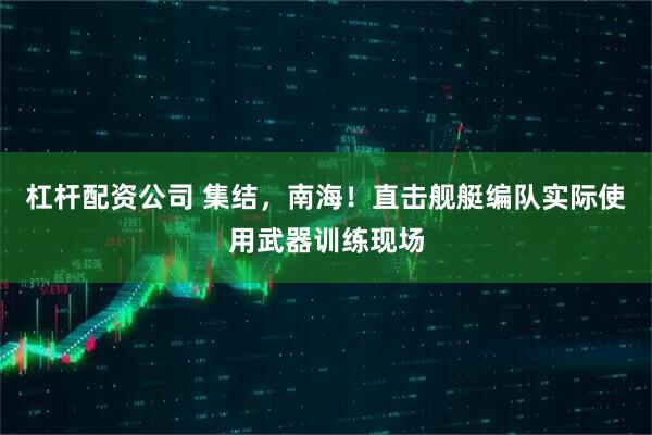 杠杆配资公司 集结，南海！直击舰艇编队实际使用武器训练现场