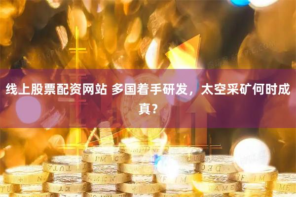 线上股票配资网站 多国着手研发，太空采矿何时成真？