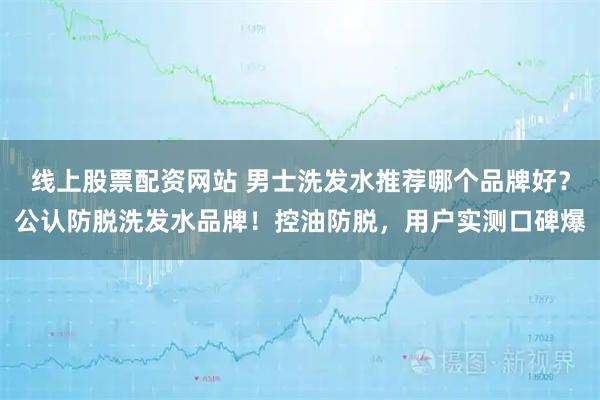线上股票配资网站 男士洗发水推荐哪个品牌好？公认防脱洗发水品牌！控油防脱，用户实测口碑爆