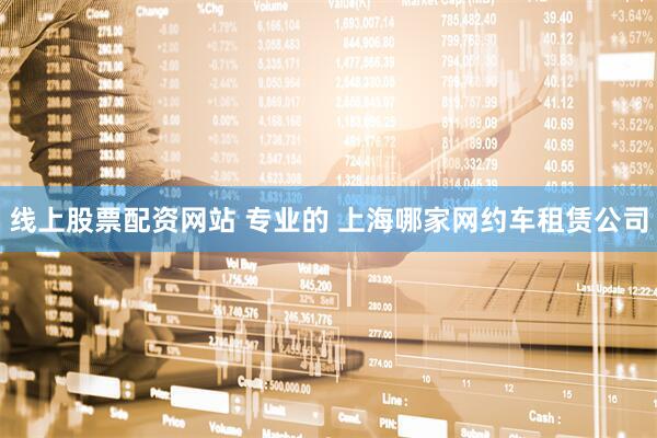 线上股票配资网站 专业的 上海哪家网约车租赁公司