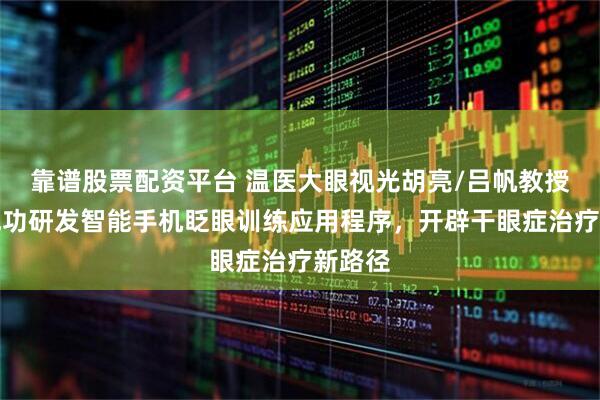 靠谱股票配资平台 温医大眼视光胡亮/吕帆教授团队成功研发智能手机眨眼训练应用程序，开辟干眼症治疗新路径