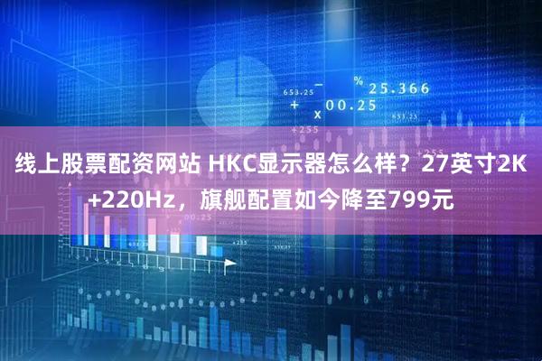 线上股票配资网站 HKC显示器怎么样？27英寸2K+220Hz，旗舰配置如今降至799元