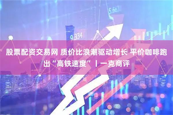 股票配资交易网 质价比浪潮驱动增长 平价咖啡跑出“高铁速度”丨一克商评
