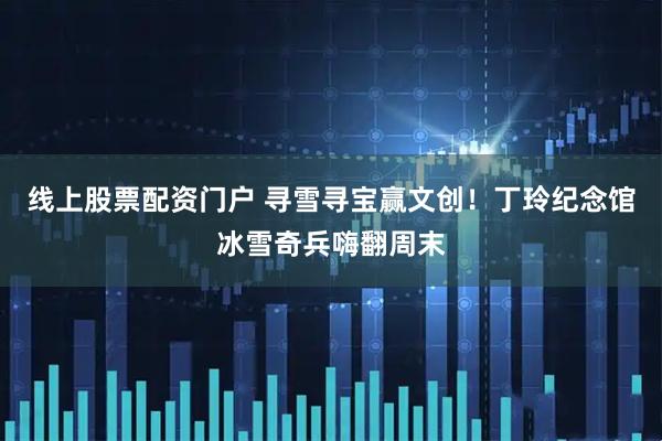 线上股票配资门户 寻雪寻宝赢文创！丁玲纪念馆冰雪奇兵嗨翻周末