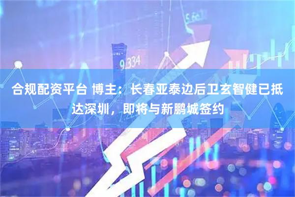 合规配资平台 博主：长春亚泰边后卫玄智健已抵达深圳，即将与新鹏城签约