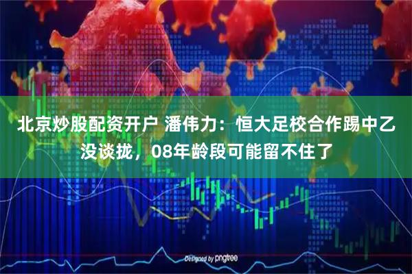 北京炒股配资开户 潘伟力：恒大足校合作踢中乙没谈拢，08年龄段可能留不住了