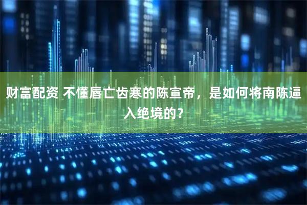 财富配资 不懂唇亡齿寒的陈宣帝，是如何将南陈逼入绝境的？