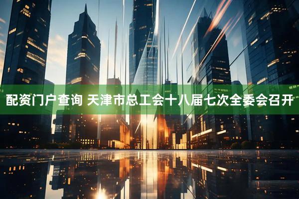 配资门户查询 天津市总工会十八届七次全委会召开