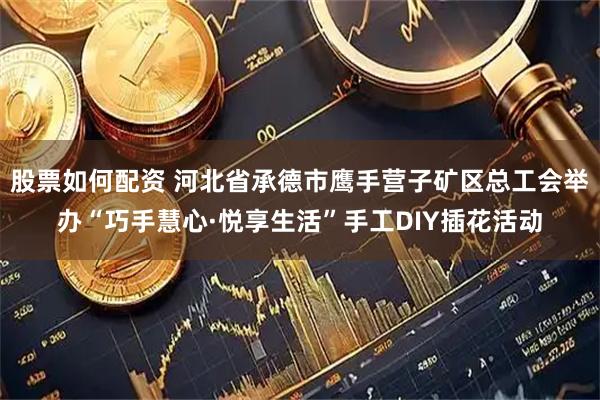 股票如何配资 河北省承德市鹰手营子矿区总工会举办“巧手慧心·悦享生活”手工DIY插花活动