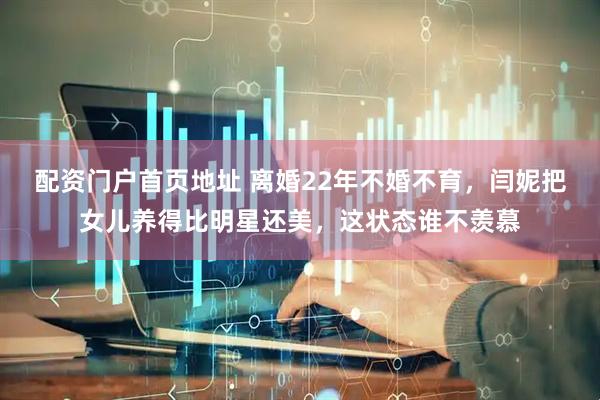 配资门户首页地址 离婚22年不婚不育，闫妮把女儿养得比明星还美，这状态谁不羡慕