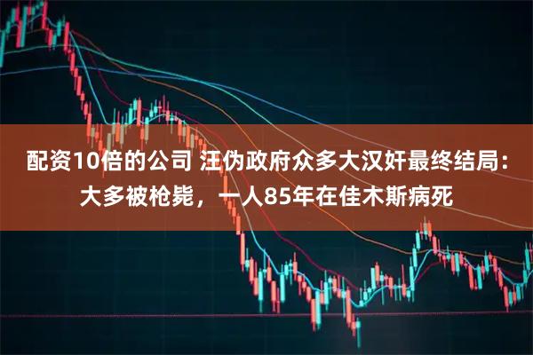 配资10倍的公司 汪伪政府众多大汉奸最终结局：大多被枪毙，一人85年在佳木斯病死