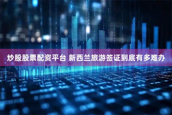 炒股股票配资平台 新西兰旅游签证到底有多难办