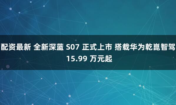 配资最新 全新深蓝 S07 正式上市 搭载华为乾崑智驾 15.99 万元起