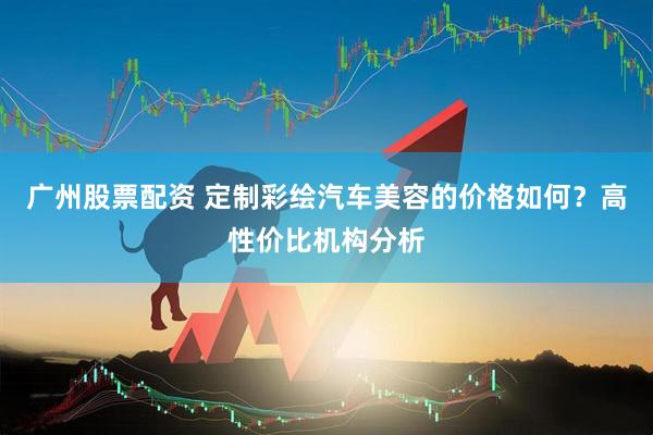 广州股票配资 定制彩绘汽车美容的价格如何？高性价比机构分析