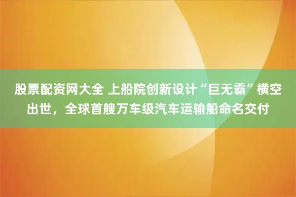 股票配资网大全 上船院创新设计“巨无霸”横空出世，全球首艘万车级汽车运输船命名交付