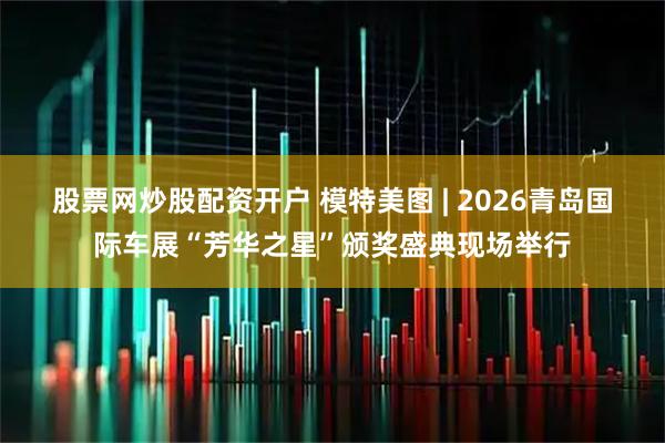 股票网炒股配资开户 模特美图 | 2026青岛国际车展“芳华之星”颁奖盛典现场举行