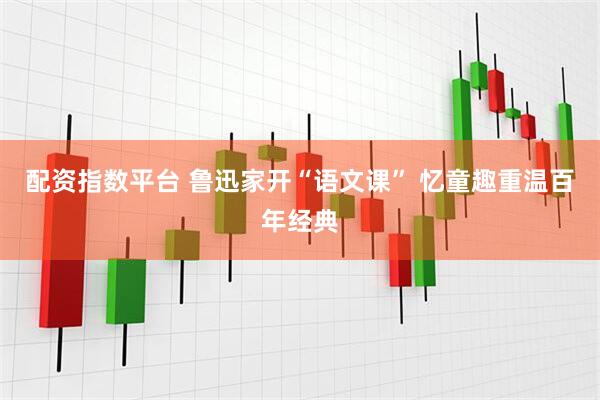 配资指数平台 鲁迅家开“语文课” 忆童趣重温百年经典