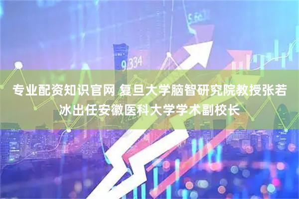 专业配资知识官网 复旦大学脑智研究院教授张若冰出任安徽医科大学学术副校长