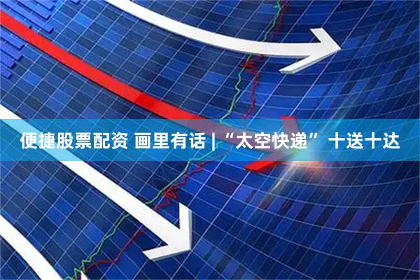 便捷股票配资 画里有话 | “太空快递” 十送十达