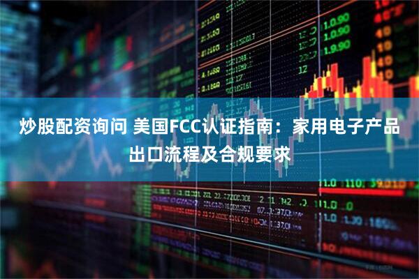 炒股配资询问 美国FCC认证指南：家用电子产品出口流程及合规要求