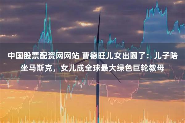 中国股票配资网网站 曹德旺儿女出圈了：儿子陪坐马斯克，女儿成全球最大绿色巨轮教母