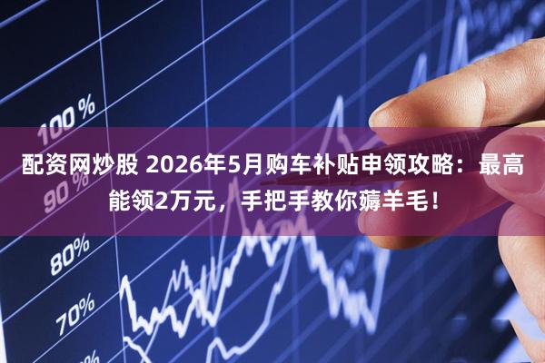 配资网炒股 2026年5月购车补贴申领攻略：最高能领2万元，手把手教你薅羊毛！