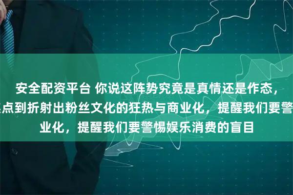 安全配资平台 你说这阵势究竟是真情还是作态，婵宝从成为全民焦点到折射出粉丝文化的狂热与商业化，提醒我们要警惕娱乐消费的盲目