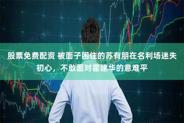 股票免费配资 被面子困住的苏有朋在名利场迷失初心，不敢面对霍建华的意难平