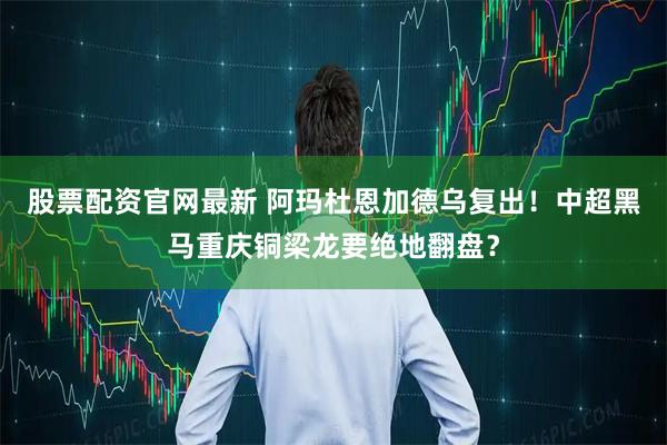 股票配资官网最新 阿玛杜恩加德乌复出！中超黑马重庆铜梁龙要绝地翻盘？