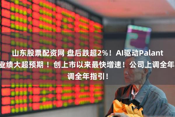 山东股票配资网 盘后跌超2%！AI驱动PalantirQ1业绩大超预期 ！创上市以来最快增速！公司上调全年指引！
