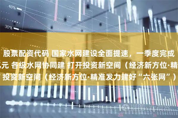股票配资代码 国家水网建设全面提速，一季度完成水利建设投资2070亿元 各级水网协同建 打开投资新空间（经济新方位·精准发力建好“六张网”）