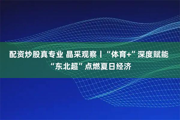 配资炒股真专业 晶采观察丨“体育+”深度赋能 “东北超”点燃夏日经济