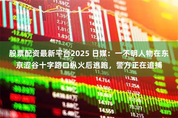 股票配资最新平台2025 日媒：一不明人物在东京涩谷十字路口纵火后逃跑，警方正在追捕
