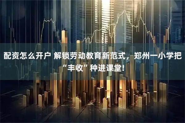 配资怎么开户 解锁劳动教育新范式，郑州一小学把“丰收”种进课堂!