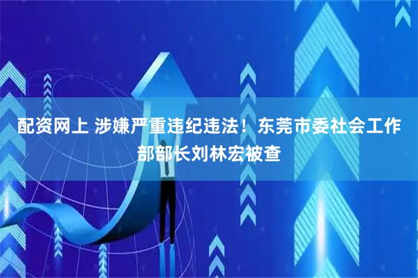 配资网上 涉嫌严重违纪违法！东莞市委社会工作部部长刘林宏被查