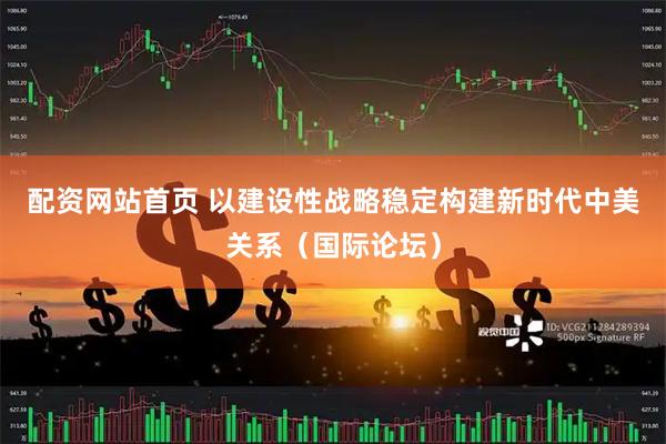 配资网站首页 以建设性战略稳定构建新时代中美关系（国际论坛）