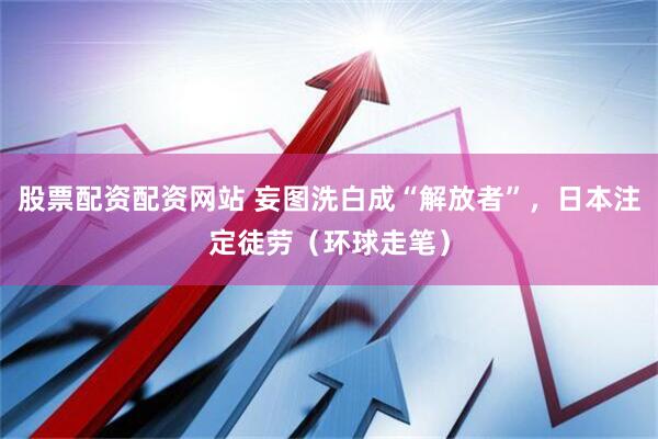股票配资配资网站 妄图洗白成“解放者”，日本注定徒劳（环球走笔）