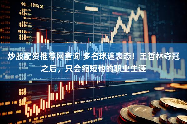 炒股配资推荐网查询 多名球迷表态！王哲林夺冠之后，只会缩短他的职业生涯