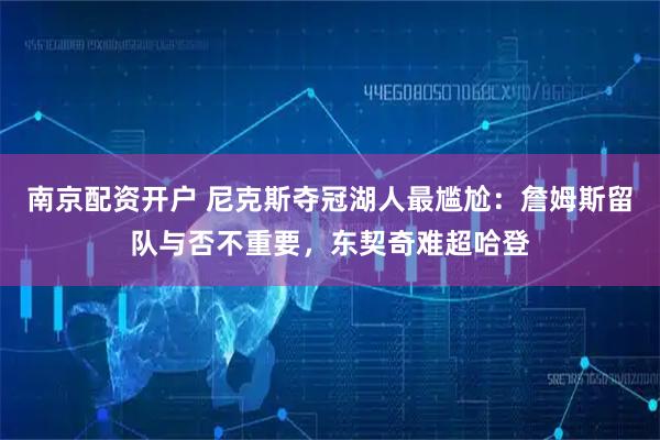 南京配资开户 尼克斯夺冠湖人最尴尬：詹姆斯留队与否不重要，东契奇难超哈登