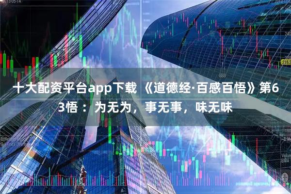 十大配资平台app下载 《道德经·百感百悟》第63悟 ：为无为，事无事，味无味
