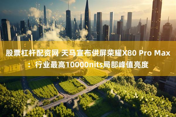 股票杠杆配资网 天马宣布供屏荣耀X80 Pro Max：行业最高10000nits局部峰值亮度