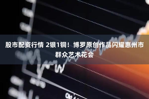 股市配资行情 2银1铜！博罗原创作品闪耀惠州市群众艺术花会