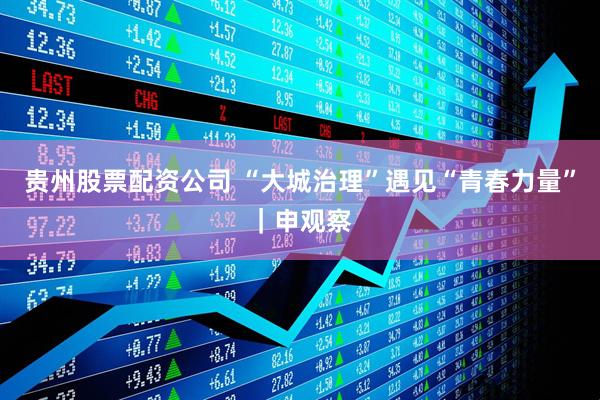 贵州股票配资公司 “大城治理”遇见“青春力量”｜申观察